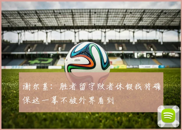 谢尔基：胜者留守败者休假我将确保这一幕不被外界看到