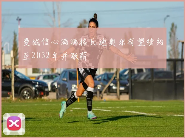 曼城信心满满格瓦迪奥尔有望续约至2032年并涨薪