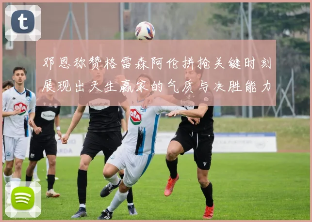 邓恩称赞格雷森阿伦拼抢关键时刻展现出天生赢家的气质与决胜能力