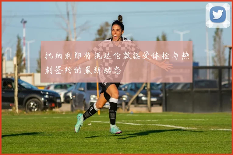 托纳利即将抵达伦敦接受体检与热刺签约的最新动态