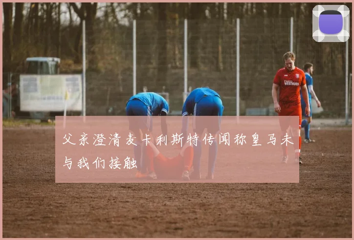 父亲澄清麦卡利斯特传闻称皇马未与我们接触