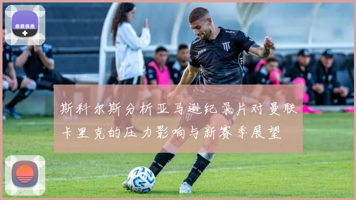 斯科尔斯分析亚马逊纪录片对曼联卡里克的压力影响与新赛季展望