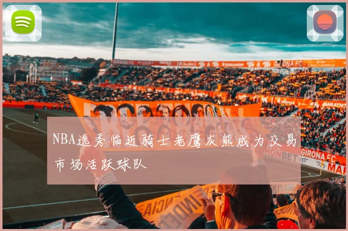 NBA选秀临近骑士老鹰灰熊成为交易市场活跃球队
