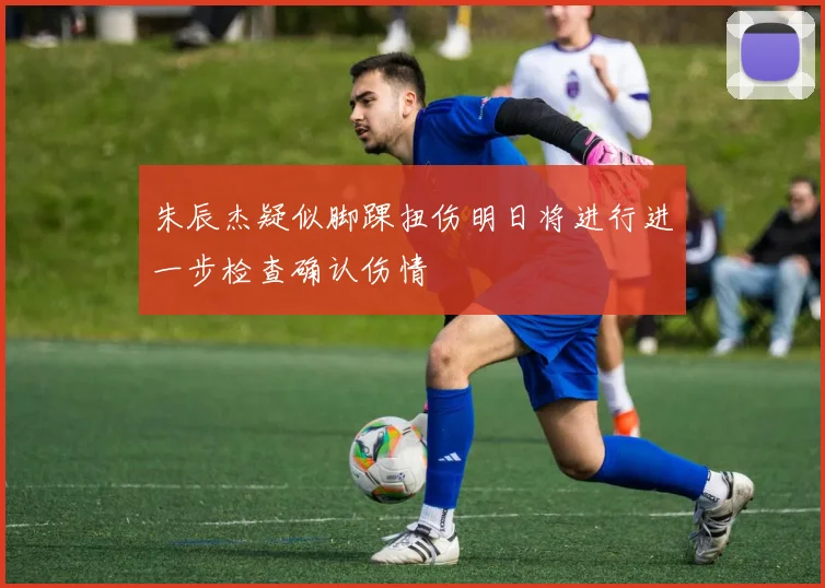 朱辰杰疑似脚踝扭伤明日将进行进一步检查确认伤情