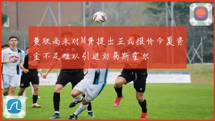 曼联尚未对M费提出正式报价今夏资金不足难以引进刘易斯霍尔
