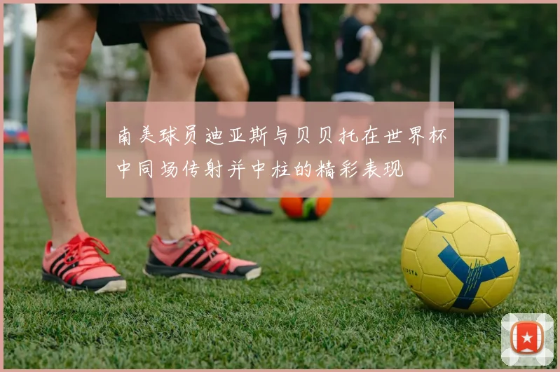 南美球员迪亚斯与贝贝托在世界杯中同场传射并中柱的精彩表现