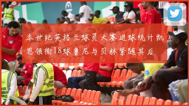 本世纪英格兰球员大赛进球统计凯恩领衔18球鲁尼与贝林紧随其后