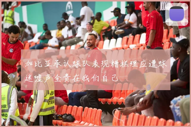 加比亚承认球队表现糟糕理应遭球迷嘘声全责在我们自己