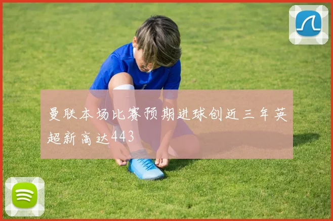 曼联本场比赛预期进球创近三年英超新高达443
