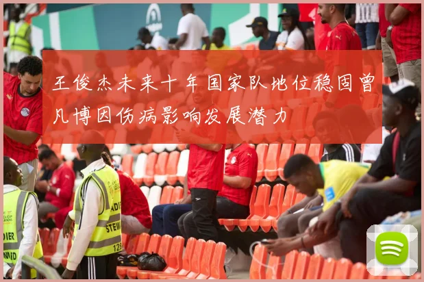 王俊杰未来十年国家队地位稳固曾凡博因伤病影响发展潜力