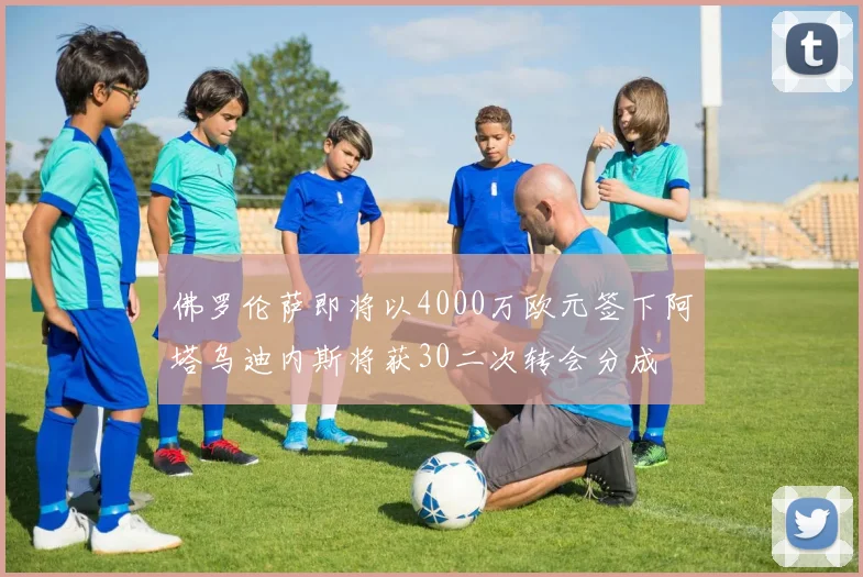 佛罗伦萨即将以4000万欧元签下阿塔乌迪内斯将获30二次转会分成