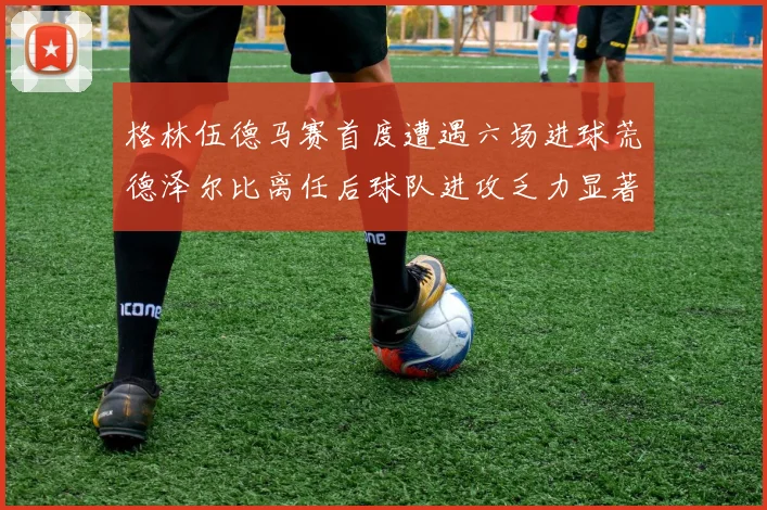 格林伍德马赛首度遭遇六场进球荒德泽尔比离任后球队进攻乏力显著
