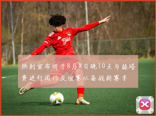 热刺宣布将于8月8日晚10点与赫塔费进行闭门友谊赛以备战新赛季