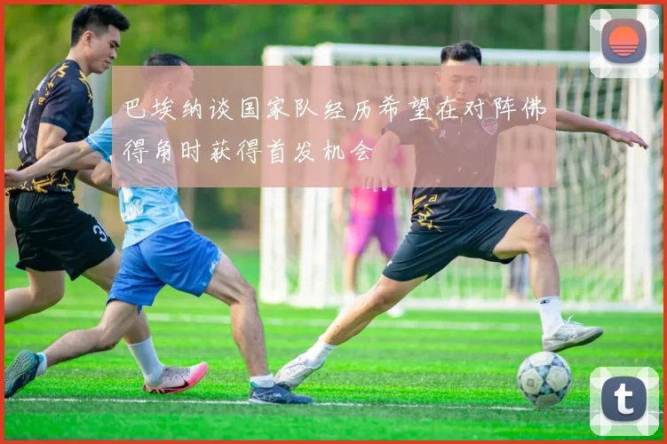 巴埃纳谈国家队经历希望在对阵佛得角时获得首发机会