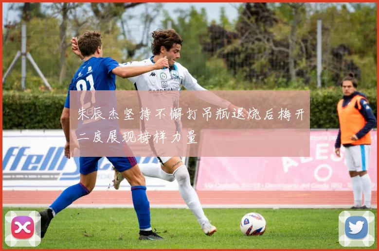 朱辰杰坚持不懈打吊瓶退烧后梅开二度展现榜样力量