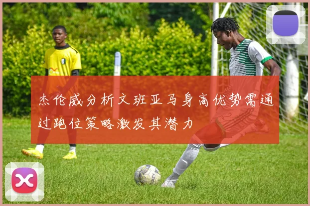 杰伦威分析文班亚马身高优势需通过跑位策略激发其潜力