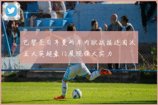 巴黎圣日耳曼两年内欧战接连淘汰五大英超豪门展现强大实力