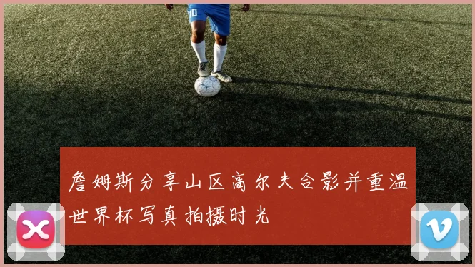 詹姆斯分享山区高尔夫合影并重温世界杯写真拍摄时光