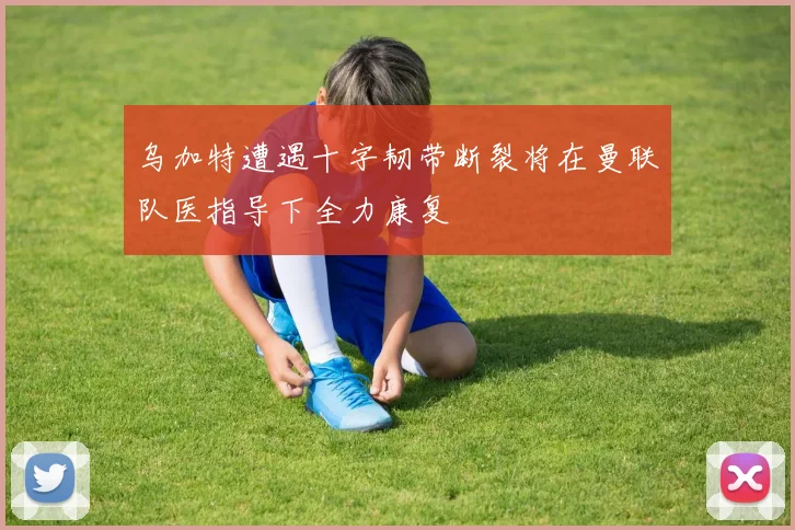 乌加特遭遇十字韧带断裂将在曼联队医指导下全力康复