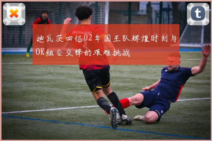 迪瓦茨回忆02年国王队辉煌时刻与OK组合交锋的艰难挑战