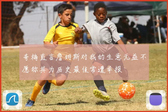 夸梅直言詹姆斯对我的生意无益不愿称其为历史最佳常遭举报