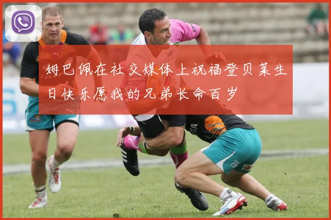 姆巴佩在社交媒体上祝福登贝莱生日快乐愿我的兄弟长命百岁