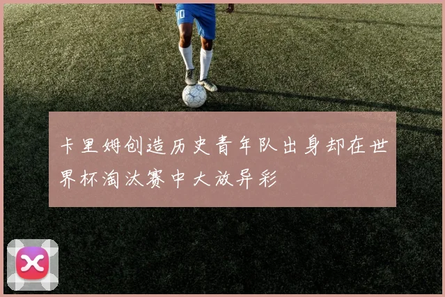 卡里姆创造历史青年队出身却在世界杯淘汰赛中大放异彩