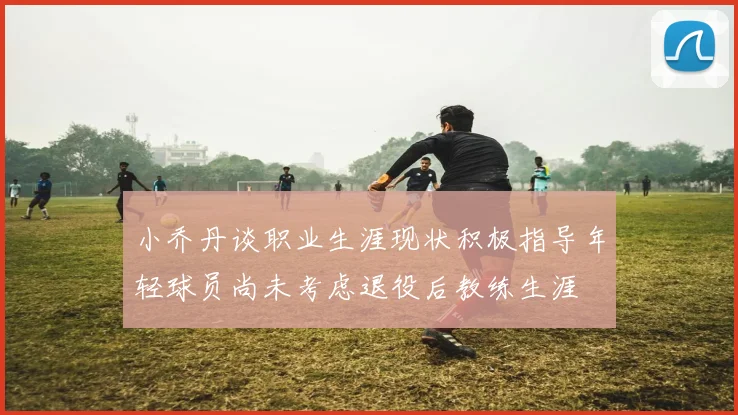小乔丹谈职业生涯现状积极指导年轻球员尚未考虑退役后教练生涯