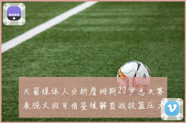 火箭媒体人分析詹姆斯22岁总决赛表现文班可借鉴缓解首战投篮压力